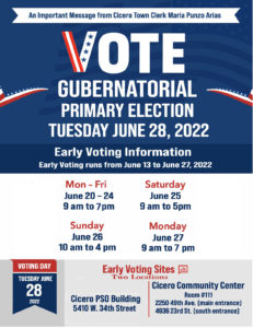 Early voting is available at both the Cicero Community Center and the Public Safety Building today, Thursday, June 21 through Friday, June 24, and also on Monday June 27 between the hours of 9 AM and 7 PM The address of the PSO building is 5410 W. 34th Street. The address of the Cicero Community Center is 2250 49th Ave (Main Entrance) and 4936 23rd Street (South Entrance)